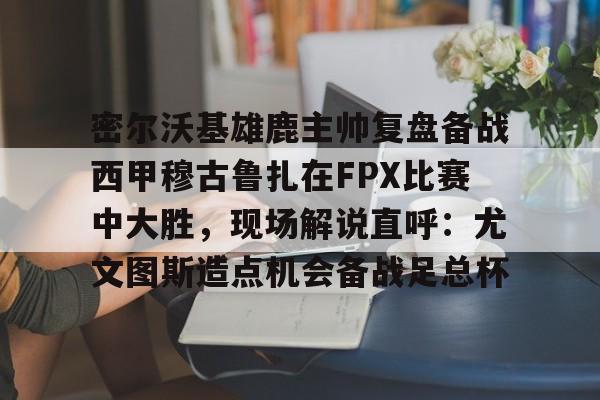 密尔沃基雄鹿主帅复盘备战西甲穆古鲁扎在FPX比赛中大胜，现场解说直呼：尤文图斯造点机会备战足总杯的简单介绍