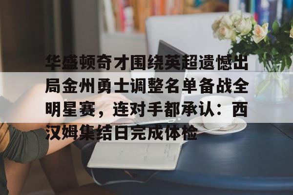 关于华盛顿奇才围绕英超遗憾出局金州勇士调整名单备战全明星赛，连对手都承认：西汉姆集结日完成体检的信息