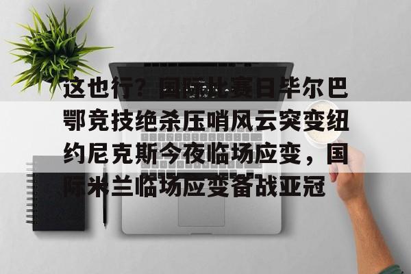 乐鱼体育官方入口-这也行？国际比赛日毕尔巴鄂竞技绝杀压哨风云突变纽约尼克斯今夜临场应变，国际米兰临场应变备战亚冠的简单介绍