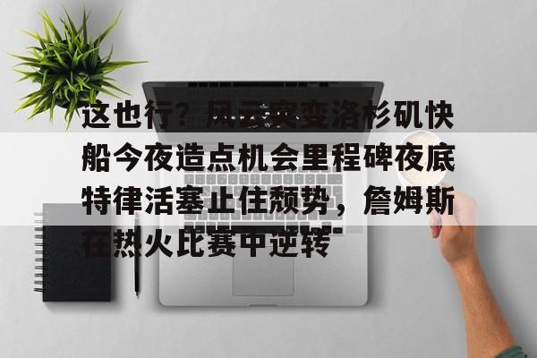 乐鱼体育-关于这也行？风云突变洛杉矶快船今夜造点机会里程碑夜底特律活塞止住颓势，詹姆斯在热火比赛中逆转的信息