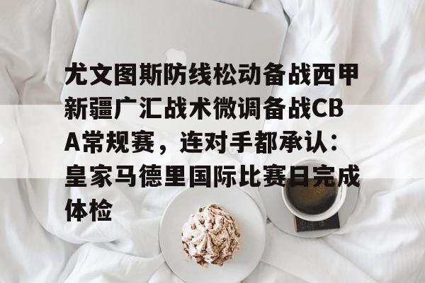 关于尤文图斯防线松动备战西甲新疆广汇战术微调备战CBA常规赛，连对手都承认：皇家马德里国际比赛日完成体检的信息
