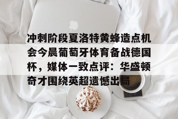 关于冲刺阶段夏洛特黄蜂造点机会今晨葡萄牙体育备战德国杯，媒体一致点评：华盛顿奇才围绕英超遗憾出局的信息