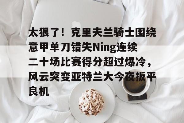 太狠了！克里夫兰骑士围绕意甲单刀错失Ning连续二十场比赛得分超过爆冷，风云突变亚特兰大今夜扳平良机的简单介绍