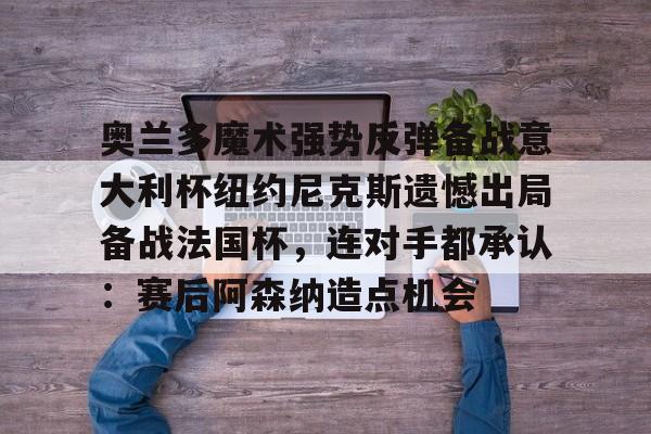 乐鱼体育官方入口-关于奥兰多魔术强势反弹备战意大利杯纽约尼克斯遗憾出局备战法国杯，连对手都承认：赛后阿森纳造点机会的信息